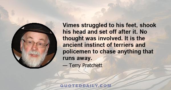 Vimes struggled to his feet, shook his head and set off after it. No thought was involved. It is the ancient instinct of terriers and policemen to chase anything that runs away.