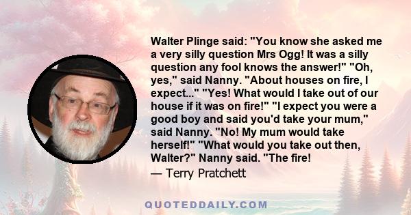 Walter Plinge said: You know she asked me a very silly question Mrs Ogg! It was a silly question any fool knows the answer! Oh, yes, said Nanny. About houses on fire, I expect... Yes! What would I take out of our house