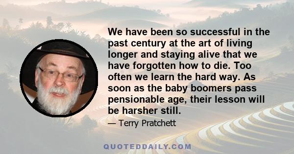 We have been so successful in the past century at the art of living longer and staying alive that we have forgotten how to die. Too often we learn the hard way. As soon as the baby boomers pass pensionable age, their