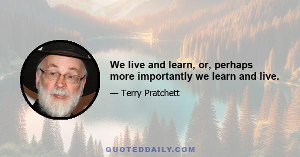 We live and learn, or, perhaps more importantly we learn and live.