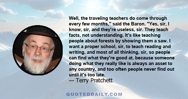 Well, the traveling teachers do come through every few months, said the Baron. Yes, sir, I know, sir, and they're useless, sir. They teach facts, not understanding. It's like teaching people about forests by showing