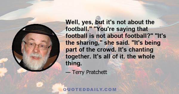 Well, yes, but it's not about the football. You're saying that football is not about football? It's the sharing, she said. It's being part of the crowd. It's chanting together. It's all of it. the whole thing.