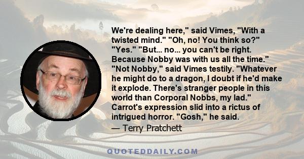 We're dealing here, said Vimes, With a twisted mind. Oh, no! You think so? Yes. But... no... you can't be right. Because Nobby was with us all the time. Not Nobby, said Vimes testily. Whatever he might do to a dragon, I 