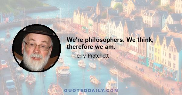 We're philosophers. We think, therefore we am.