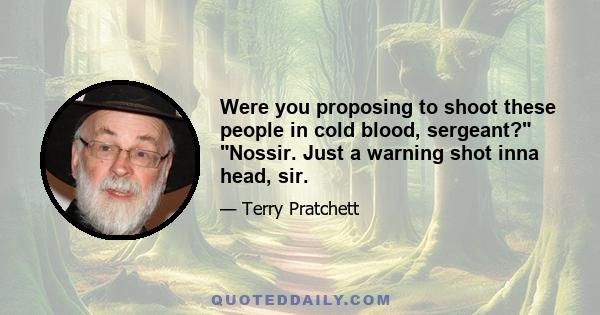 Were you proposing to shoot these people in cold blood, sergeant? Nossir. Just a warning shot inna head, sir.