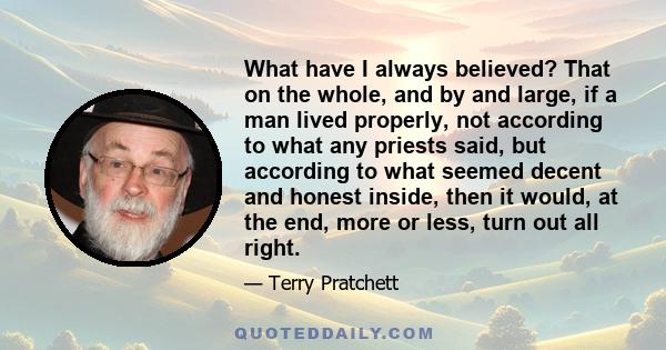 What have I always believed? That on the whole, and by and large, if a man lived properly, not according to what any priests said, but according to what seemed decent and honest inside, then it would, at the end, more