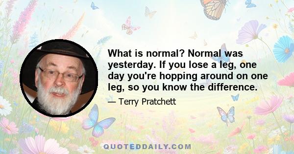 What is normal? Normal was yesterday. If you lose a leg, one day you're hopping around on one leg, so you know the difference.