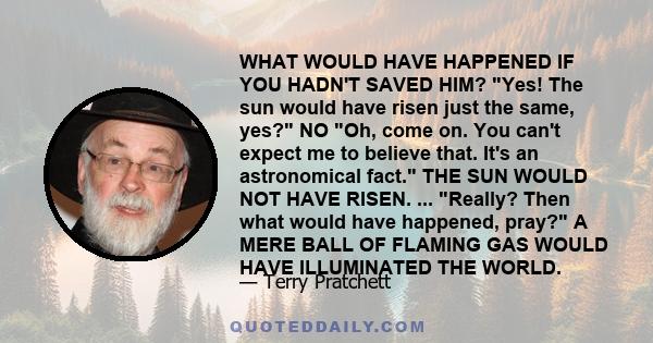 WHAT WOULD HAVE HAPPENED IF YOU HADN'T SAVED HIM? Yes! The sun would have risen just the same, yes? NO Oh, come on. You can't expect me to believe that. It's an astronomical fact. THE SUN WOULD NOT HAVE RISEN. ...