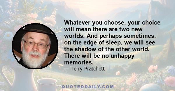 Whatever you choose, your choice will mean there are two new worlds. And perhaps sometimes, on the edge of sleep, we will see the shadow of the other world. There will be no unhappy memories.