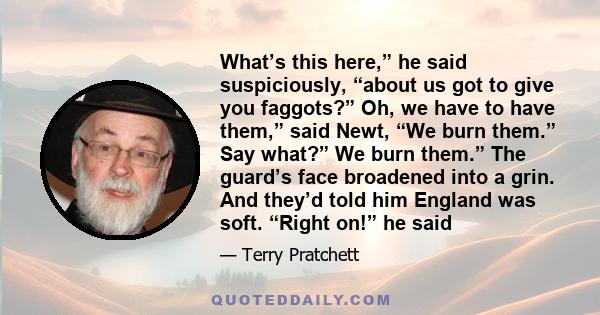 What’s this here,” he said suspiciously, “about us got to give you faggots?” Oh, we have to have them,” said Newt, “We burn them.” Say what?” We burn them.” The guard’s face broadened into a grin. And they’d told him