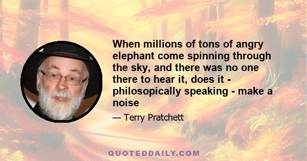 When millions of tons of angry elephant come spinning through the sky, and there was no one there to hear it, does it - philosopically speaking - make a noise