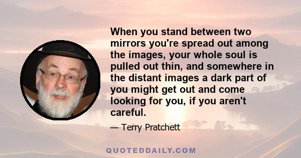 When you stand between two mirrors you're spread out among the images, your whole soul is pulled out thin, and somewhere in the distant images a dark part of you might get out and come looking for you, if you aren't