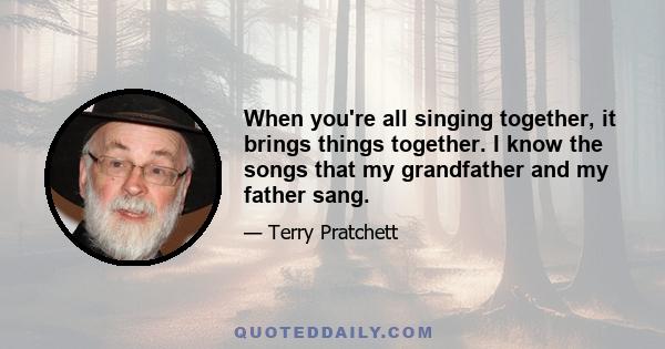 When you're all singing together, it brings things together. I know the songs that my grandfather and my father sang.