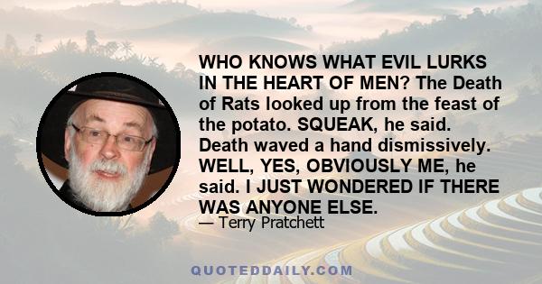 WHO KNOWS WHAT EVIL LURKS IN THE HEART OF MEN? The Death of Rats looked up from the feast of the potato. SQUEAK, he said. Death waved a hand dismissively. WELL, YES, OBVIOUSLY ME, he said. I JUST WONDERED IF THERE WAS