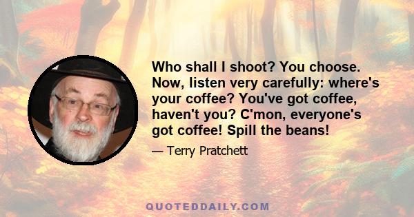 Who shall I shoot? You choose. Now, listen very carefully: where's your coffee? You've got coffee, haven't you? C'mon, everyone's got coffee! Spill the beans!