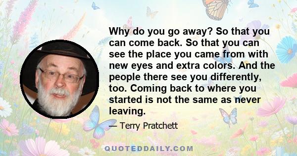 Why do you go away? So that you can come back. So that you can see the place you came from with new eyes and extra colors. And the people there see you differently, too. Coming back to where you started is not the same