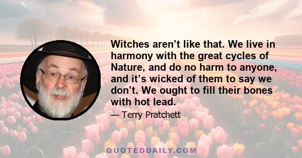 Witches aren’t like that. We live in harmony with the great cycles of Nature, and do no harm to anyone, and it’s wicked of them to say we don’t. We ought to fill their bones with hot lead.