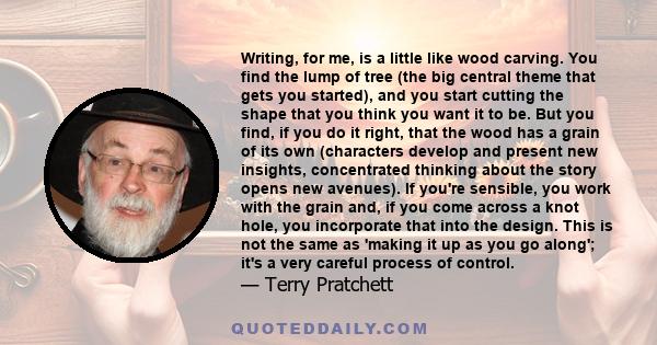 Writing, for me, is a little like wood carving. You find the lump of tree (the big central theme that gets you started), and you start cutting the shape that you think you want it to be. But you find, if you do it