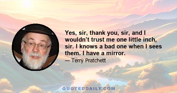 Yes, sir, thank you, sir, and I wouldn’t trust me one little inch, sir. I knows a bad one when I sees them. I have a mirror.