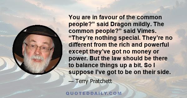 You are in favour of the common people?” said Dragon mildly. The common people?” said Vimes. “They’re nothing special. They’re no different from the rich and powerful except they’ve got no money or power. But the law