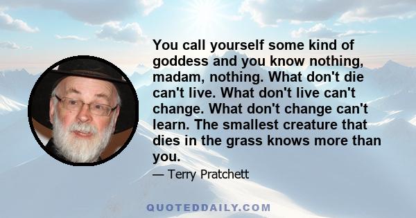 You call yourself some kind of goddess and you know nothing, madam, nothing. What don't die can't live. What don't live can't change. What don't change can't learn. The smallest creature that dies in the grass knows