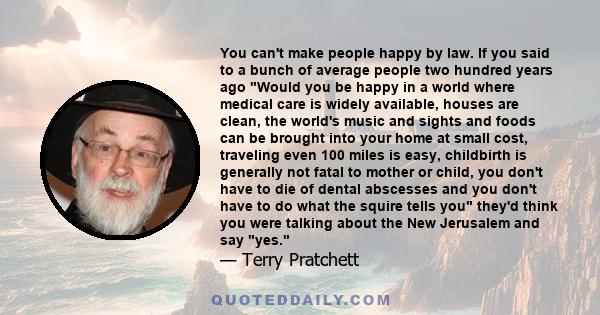 You can't make people happy by law. If you said to a bunch of average people two hundred years ago Would you be happy in a world where medical care is widely available, houses are clean, the world's music and sights and 