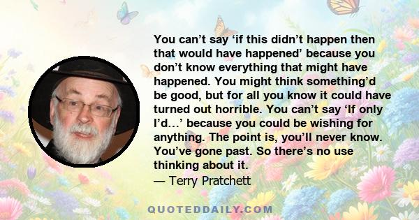 You can’t say ‘if this didn’t happen then that would have happened’ because you don’t know everything that might have happened. You might think something’d be good, but for all you know it could have turned out