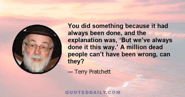 You did something because it had always been done, and the explanation was, ‘But we’ve always done it this way.’ A million dead people can’t have been wrong, can they?