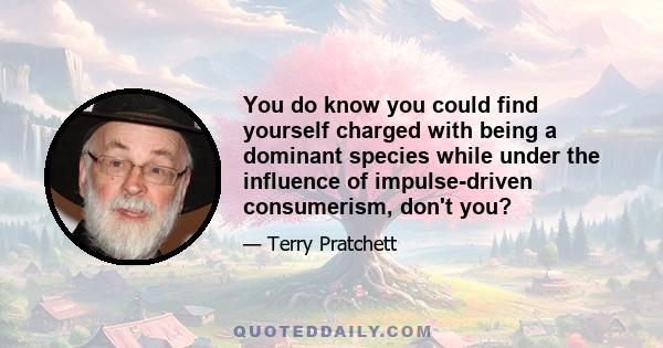 You do know you could find yourself charged with being a dominant species while under the influence of impulse-driven consumerism, don't you?