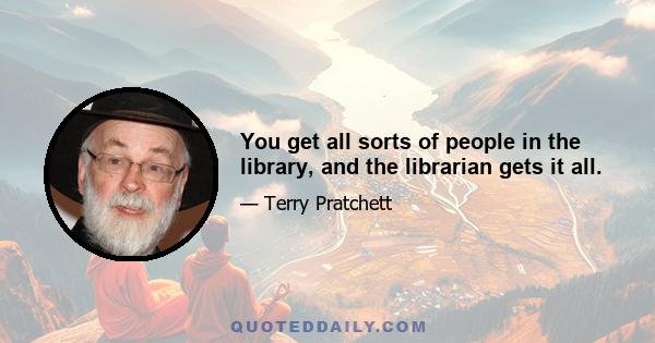 You get all sorts of people in the library, and the librarian gets it all.