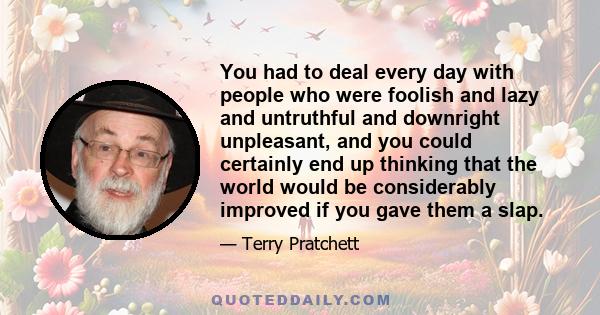 You had to deal every day with people who were foolish and lazy and untruthful and downright unpleasant, and you could certainly end up thinking that the world would be considerably improved if you gave them a slap.