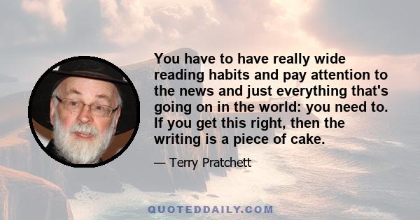 You have to have really wide reading habits and pay attention to the news and just everything that's going on in the world: you need to. If you get this right, then the writing is a piece of cake.