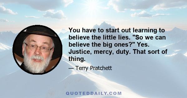 You have to start out learning to believe the little lies. So we can believe the big ones? Yes. Justice, mercy, duty. That sort of thing.