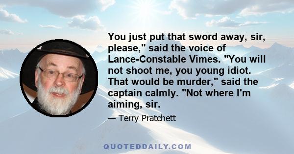 You just put that sword away, sir, please, said the voice of Lance-Constable Vimes. You will not shoot me, you young idiot. That would be murder, said the captain calmly. Not where I'm aiming, sir.