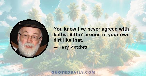 You know I've never agreed with baths. Sittin' around in your own dirt like that.