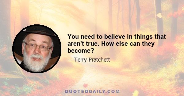 You need to believe in things that aren't true. How else can they become?