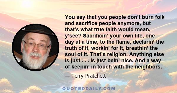 You say that you people don’t burn folk and sacrifice people anymore, but that’s what true faith would mean, y’see? Sacrificin’ your own life, one day at a time, to the flame, declarin’ the truth of it, workin’ for it,