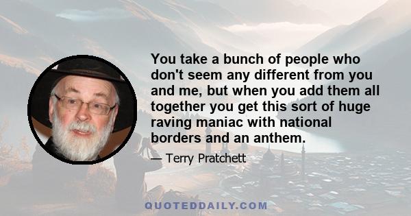 You take a bunch of people who don't seem any different from you and me, but when you add them all together you get this sort of huge raving maniac with national borders and an anthem.