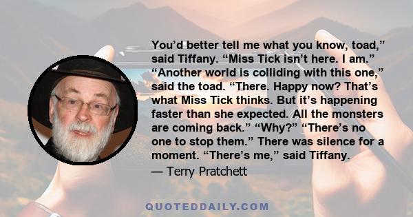 You’d better tell me what you know, toad,” said Tiffany. “Miss Tick isn’t here. I am.” “Another world is colliding with this one,” said the toad. “There. Happy now? That’s what Miss Tick thinks. But it’s happening