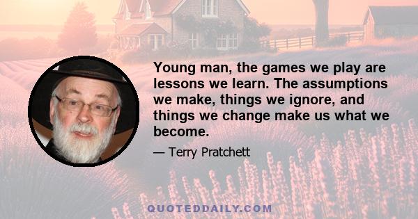 Young man, the games we play are lessons we learn. The assumptions we make, things we ignore, and things we change make us what we become.