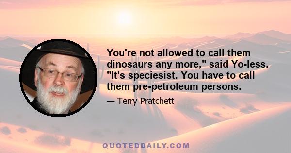 You're not allowed to call them dinosaurs any more, said Yo-less. It's speciesist. You have to call them pre-petroleum persons.