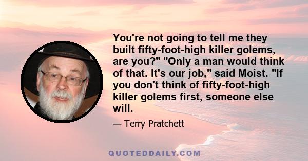 You're not going to tell me they built fifty-foot-high killer golems, are you? Only a man would think of that. It's our job, said Moist. If you don't think of fifty-foot-high killer golems first, someone else will.