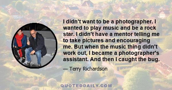 I didn't want to be a photographer. I wanted to play music and be a rock star. I didn't have a mentor telling me to take pictures and encouraging me. But when the music thing didn't work out, I became a photographer's