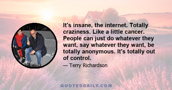 It's insane, the internet. Totally craziness. Like a little cancer. People can just do whatever they want, say whatever they want, be totally anonymous. It's totally out of control.