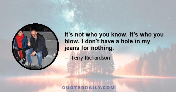 It's not who you know, it's who you blow. I don't have a hole in my jeans for nothing.