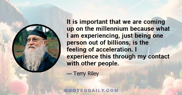 It is important that we are coming up on the millennium because what I am experiencing, just being one person out of billions, is the feeling of acceleration. I experience this through my contact with other people.