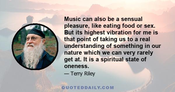 Music can also be a sensual pleasure, like eating food or sex. But its highest vibration for me is that point of taking us to a real understanding of something in our nature which we can very rarely get at. It is a