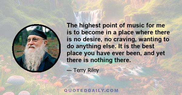 The highest point of music for me is to become in a place where there is no desire, no craving, wanting to do anything else. It is the best place you have ever been, and yet there is nothing there.