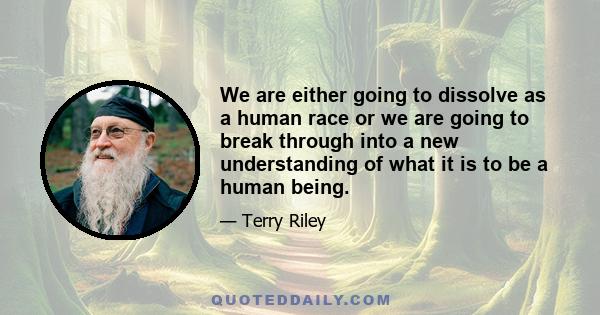 We are either going to dissolve as a human race or we are going to break through into a new understanding of what it is to be a human being.