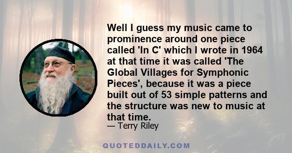 Well I guess my music came to prominence around one piece called 'In C' which I wrote in 1964 at that time it was called 'The Global Villages for Symphonic Pieces', because it was a piece built out of 53 simple patterns 